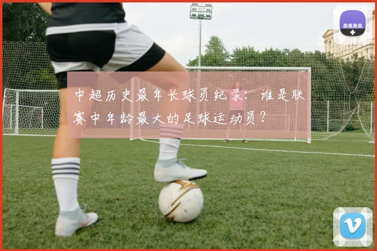 中超历史最年长球员纪录:谁是联赛中年龄最大的足球运动员?