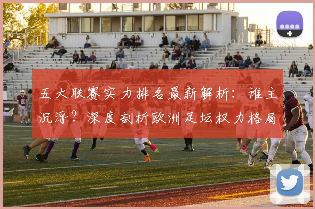 五大联赛实力排名最新解析：谁主沉浮？深度剖析欧洲足坛权力格局_20260611141058