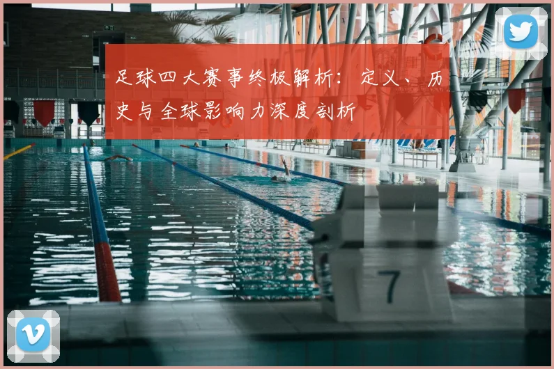 足球四大赛事终极解析:定义、历史与全球影响力深度剖析